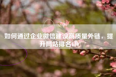 如何通过企业微信建设高质量外链,提升网站排名140 如何通过企业微信建设高质量外链,提升网站排名140