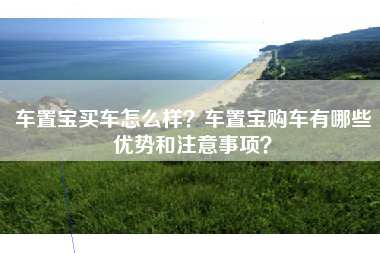 车置宝买车怎么样？车置宝购车有哪些优势和注意事项？