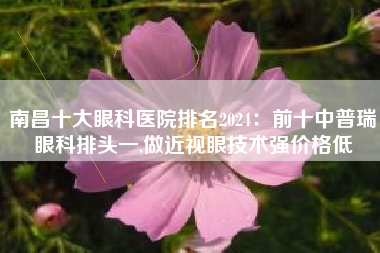 南昌十大眼科医院排名2024：前十中普瑞眼科排头一,做近视眼技术强价格低