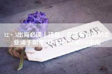 12·5出海必读｜注意：在美有业务的企业须于明年1月1日前完成BOI申报