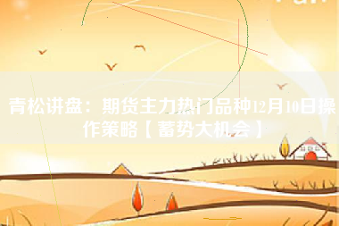 青松讲盘：期货主力热门品种12月10日操作策略【蓄势大机会】