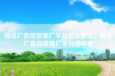 腾讯广告投放推广平台怎么登陆？腾讯广告投放推广平台名称是