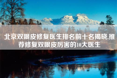 北京双眼皮修复医生排名前十名揭晓,推荐修复双眼皮厉害的10大医生