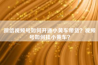 微信视频号如何开通小黄车带货？视频号如何挂小黄车？
