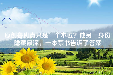 原创鲁班真只是一个木匠？他另一身份隐藏最深，一本禁书告诉了答案