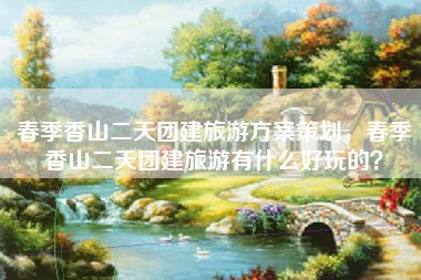 春季香山二天团建旅游方案策划，春季香山二天团建旅游有什么好玩的？