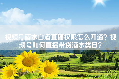 视频号酒水白酒直播权限怎么开通？视频号如何直播带货酒水类目？