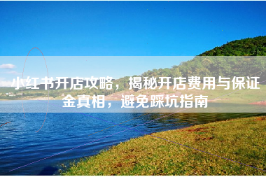 小红书开店攻略，揭秘开店费用与保证金真相，避免踩坑指南