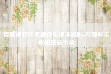 百度视频如何缓存电视连续剧-有哪些步骤和注意事项