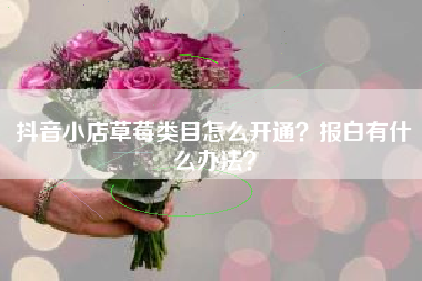 抖音小店草莓类目怎么开通？报白有什么办法？