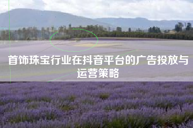 首饰珠宝行业在抖音平台的广告投放与运营策略