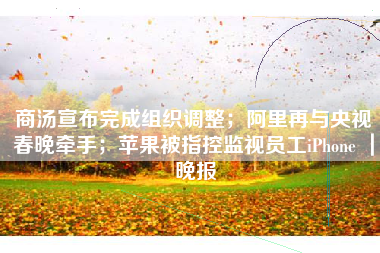 商汤宣布完成组织调整；阿里再与央视春晚牵手；苹果被指控监视员工iPhone ｜ 晚报
