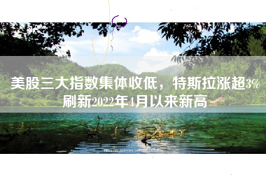 美股三大指数集体收低，特斯拉涨超3%刷新2022年4月以来新高