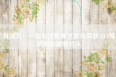 肖深匀：一位专注影视艺术并荣获AIFF殊荣的影视制片人