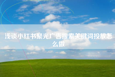 浅谈小红书聚光广告搜索关键词投放怎么做