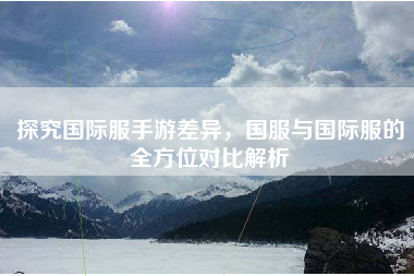 探究国际服手游差异，国服与国际服的全方位对比解析