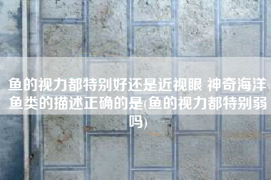 鱼的视力都特别好还是近视眼 神奇海洋鱼类的描述正确的是(鱼的视力都特别弱吗)