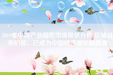2019年中国产业园区市场现状分析 区域分布明显、已成为中国经济增长助推器