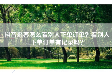 抖音来客怎么看别人下单订单？看别人下单订单有记录吗？