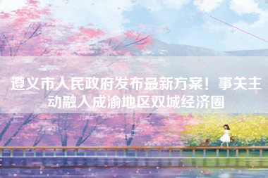 遵义市人民政府发布最新方案！事关主动融入成渝地区双城经济圈