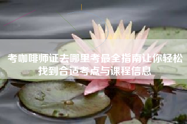考咖啡师证去哪里考最全指南让你轻松找到合适考点与课程信息