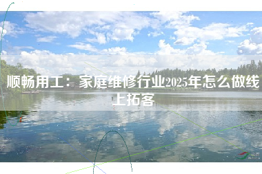 顺畅用工：家庭维修行业2025年怎么做线上拓客
