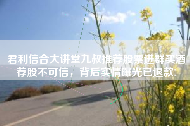 君利信合大讲堂九叔推荐股票进群买酒荐股不可信，背后实情曝光已退款!