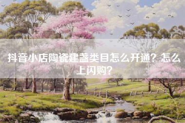 抖音小店陶瓷建盏类目怎么开通？怎么上闪购？
