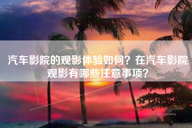 汽车影院的观影体验如何？在汽车影院观影有哪些注意事项？