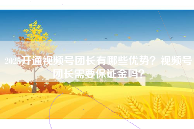2025开通视频号团长有哪些优势？视频号团长需要保证金吗？