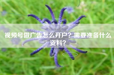 视频号做广告怎么开户？需要准备什么资料？
