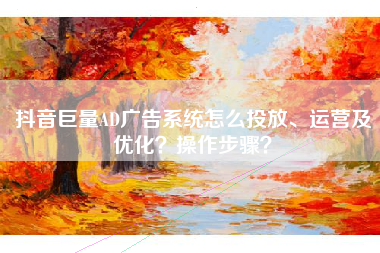 抖音巨量AD广告系统怎么投放、运营及优化？操作步骤？