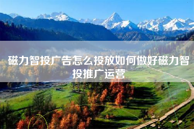 磁力智投广告怎么投放如何做好磁力智投推广运营