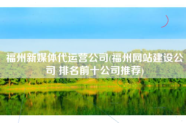 福州新媒体代运营公司(福州网站建设公司 排名前十公司推荐)