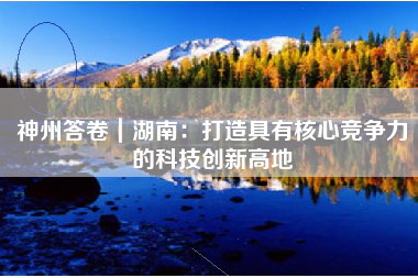 神州答卷｜湖南：打造具有核心竞争力的科技创新高地