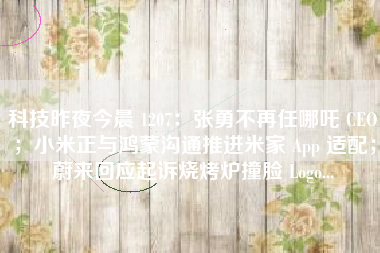 科技昨夜今晨 1207：张勇不再任哪吒 CEO；小米正与鸿蒙沟通推进米家 App 适配；蔚来回应起诉烧烤炉撞脸 Logo...