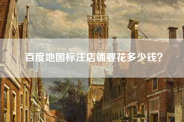 百度地图标注店铺要花多少钱？