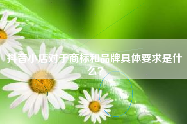 抖音小店对于商标和品牌具体要求是什么？
