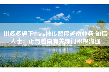 拼多多旗下Temu被传暂停越南业务 知情人士：正与越南有关部门积极沟通