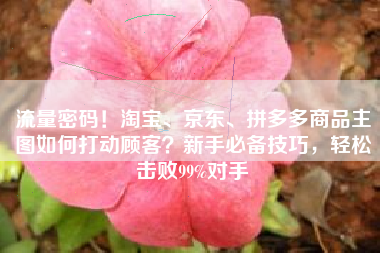 流量密码！淘宝、京东、拼多多商品主图如何打动顾客？新手必备技巧，轻松击败99%对手