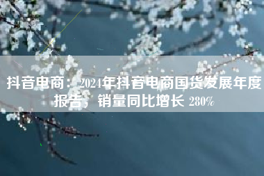 抖音电商：2024年抖音电商国货发展年度报告，销量同比增长 280%