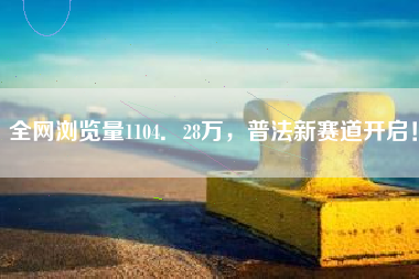 全网浏览量1104．28万，普法新赛道开启！