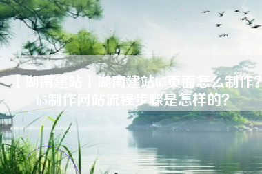 【湖南建站】湖南建站h5页面怎么制作？h5制作网站流程步骤是怎样的？