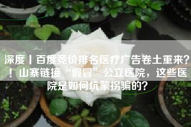 深度丨百度竞价排名医疗广告卷土重来？！山寨链接“假冒”公立医院，这些医院是如何坑蒙拐骗的？
