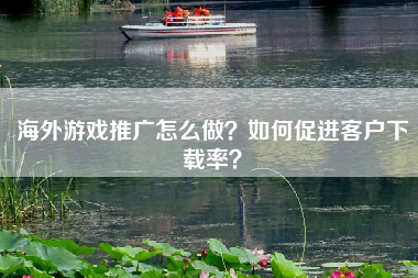 海外游戏推广怎么做？如何促进客户下载率？