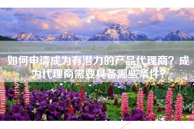 如何申请成为有潜力的产品代理商？成为代理商需要具备哪些条件？