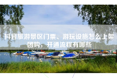 抖音旅游景区门票、游玩设施怎么上架团购，开通流程有哪些