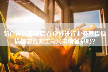 新广告法实施后,在户外进行业务宣传拉横幅需要向工商局申请备案吗？