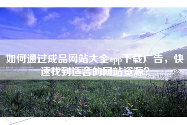 如何通过成品网站大全app下载广告，快速找到适合的网站资源？