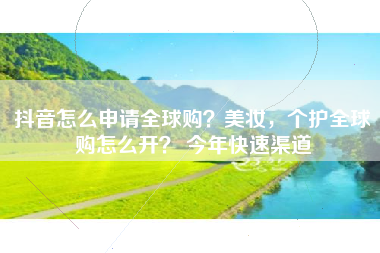抖音怎么申请全球购？美妆，个护全球购怎么开？ 今年快速渠道